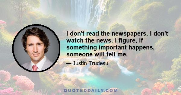 I don't read the newspapers, I don't watch the news. I figure, if something important happens, someone will tell me.