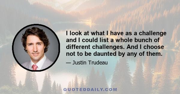 I look at what I have as a challenge and I could list a whole bunch of different challenges. And I choose not to be daunted by any of them.