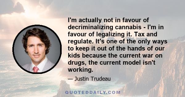 I'm actually not in favour of decriminalizing cannabis - I'm in favour of legalizing it. Tax and regulate. It's one of the only ways to keep it out of the hands of our kids because the current war on drugs, the current