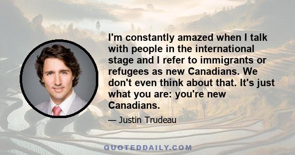 I'm constantly amazed when I talk with people in the international stage and I refer to immigrants or refugees as new Canadians. We don't even think about that. It's just what you are: you're new Canadians.