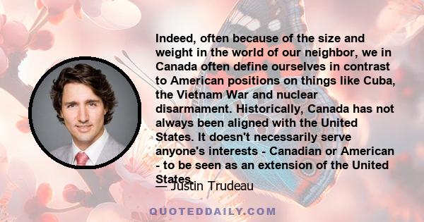 Indeed, often because of the size and weight in the world of our neighbor, we in Canada often define ourselves in contrast to American positions on things like Cuba, the Vietnam War and nuclear disarmament.