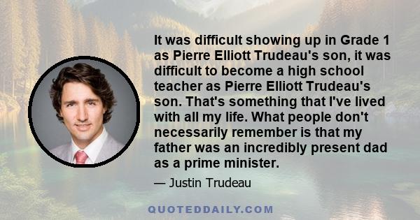 It was difficult showing up in Grade 1 as Pierre Elliott Trudeau's son, it was difficult to become a high school teacher as Pierre Elliott Trudeau's son. That's something that I've lived with all my life. What people