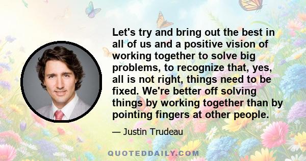 Let's try and bring out the best in all of us and a positive vision of working together to solve big problems, to recognize that, yes, all is not right, things need to be fixed. We're better off solving things by