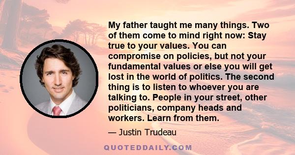 My father taught me many things. Two of them come to mind right now: Stay true to your values. You can compromise on policies, but not your fundamental values or else you will get lost in the world of politics. The