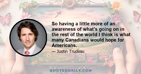 So having a little more of an awareness of what's going on in the rest of the world I think is what many Canadians would hope for Americans.