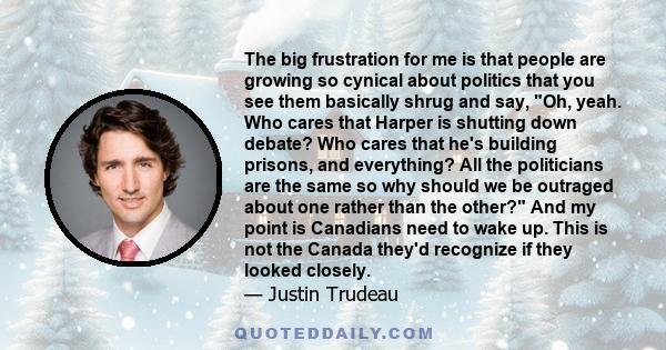 The big frustration for me is that people are growing so cynical about politics that you see them basically shrug and say, Oh, yeah. Who cares that Harper is shutting down debate? Who cares that he's building prisons,