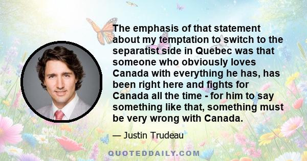 The emphasis of that statement about my temptation to switch to the separatist side in Quebec was that someone who obviously loves Canada with everything he has, has been right here and fights for Canada all the time -