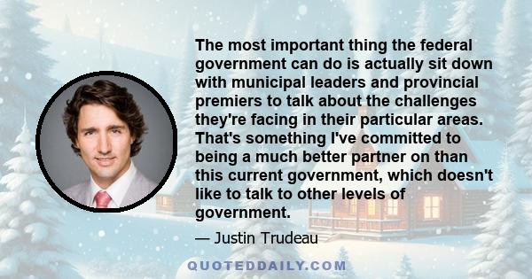 The most important thing the federal government can do is actually sit down with municipal leaders and provincial premiers to talk about the challenges they're facing in their particular areas. That's something I've