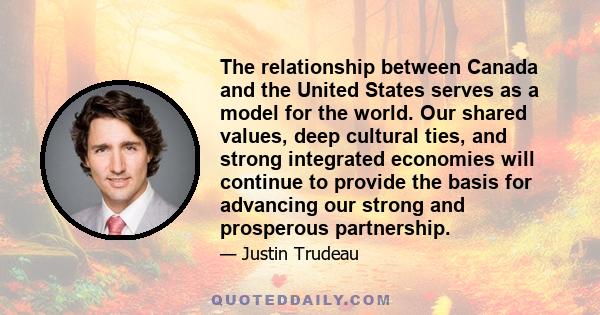 The relationship between Canada and the United States serves as a model for the world. Our shared values, deep cultural ties, and strong integrated economies will continue to provide the basis for advancing our strong