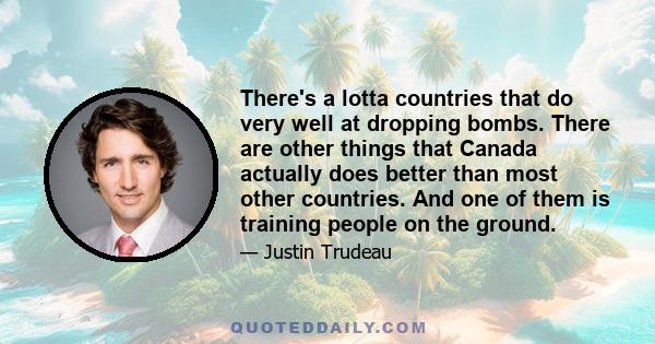 There's a lotta countries that do very well at dropping bombs. There are other things that Canada actually does better than most other countries. And one of them is training people on the ground.