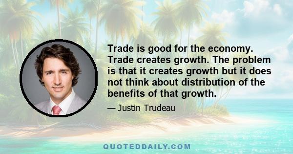 Trade is good for the economy. Trade creates growth. The problem is that it creates growth but it does not think about distribution of the benefits of that growth.