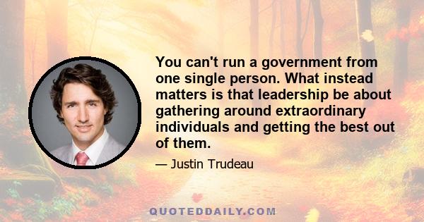 You can't run a government from one single person. What instead matters is that leadership be about gathering around extraordinary individuals and getting the best out of them.