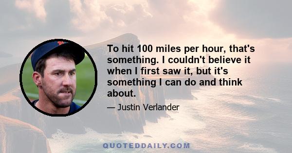 To hit 100 miles per hour, that's something. I couldn't believe it when I first saw it, but it's something I can do and think about.