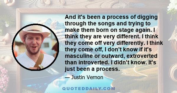 And it's been a process of digging through the songs and trying to make them born on stage again. I think they are very different. I think they come off very differently. I think they come off, I don't know if it's