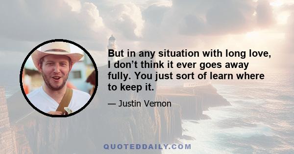 But in any situation with long love, I don’t think it ever goes away fully. You just sort of learn where to keep it.