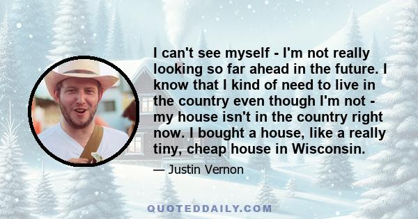 I can't see myself - I'm not really looking so far ahead in the future. I know that I kind of need to live in the country even though I'm not - my house isn't in the country right now. I bought a house, like a really