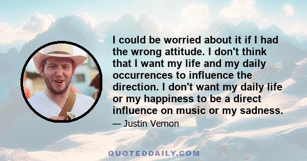 I could be worried about it if I had the wrong attitude. I don't think that I want my life and my daily occurrences to influence the direction. I don't want my daily life or my happiness to be a direct influence on