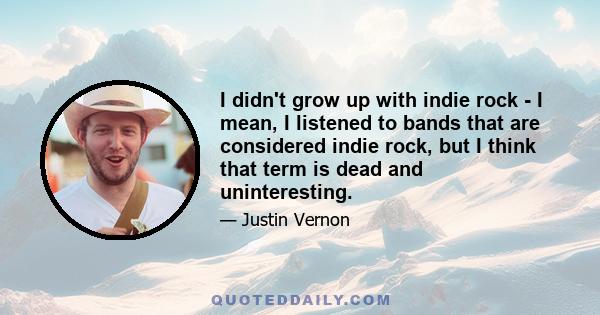 I didn't grow up with indie rock - I mean, I listened to bands that are considered indie rock, but I think that term is dead and uninteresting.