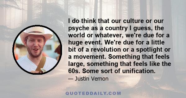 I do think that our culture or our psyche as a country I guess, the world or whatever, we're due for a huge event. We're due for a little bit of a revolution or a spotlight or a movement. Something that feels large,