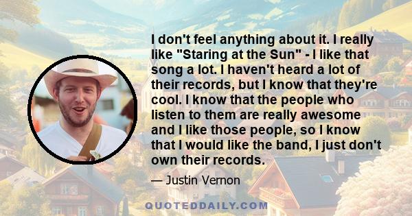 I don't feel anything about it. I really like Staring at the Sun - I like that song a lot. I haven't heard a lot of their records, but I know that they're cool. I know that the people who listen to them are really