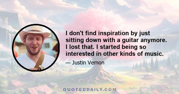 I don't find inspiration by just sitting down with a guitar anymore. I lost that. I started being so interested in other kinds of music.