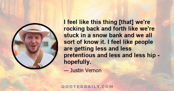 I feel like this thing [that] we're rocking back and forth like we're stuck in a snow bank and we all sort of know it. I feel like people are getting less and less pretentious and less and less hip - hopefully.