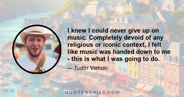 I knew I could never give up on music. Completely devoid of any religious or iconic context, I felt like music was handed down to me - this is what I was going to do.