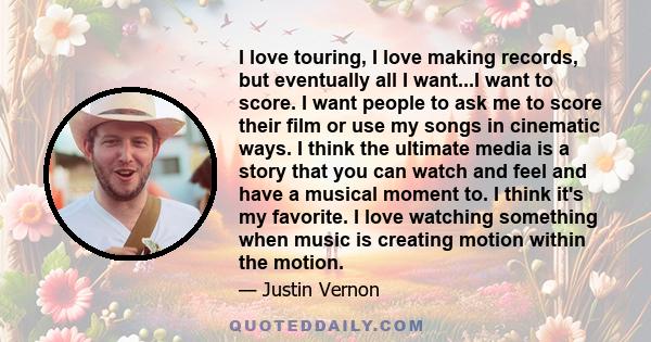 I love touring, I love making records, but eventually all I want...I want to score. I want people to ask me to score their film or use my songs in cinematic ways. I think the ultimate media is a story that you can watch 