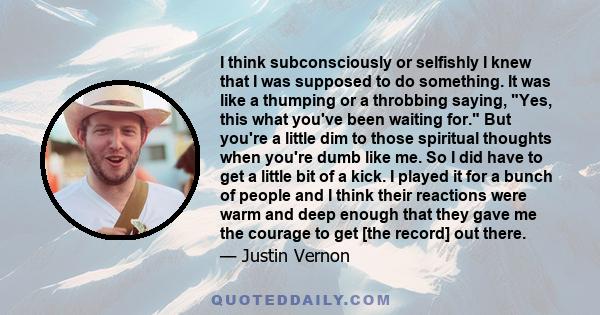 I think subconsciously or selfishly I knew that I was supposed to do something. It was like a thumping or a throbbing saying, Yes, this what you've been waiting for. But you're a little dim to those spiritual thoughts