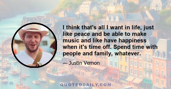 I think that's all I want in life, just like peace and be able to make music and like have happiness when it's time off. Spend time with people and family, whatever.