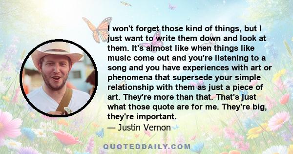 I won't forget those kind of things, but I just want to write them down and look at them. It's almost like when things like music come out and you're listening to a song and you have experiences with art or phenomena