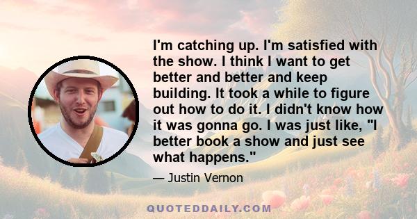 I'm catching up. I'm satisfied with the show. I think I want to get better and better and keep building. It took a while to figure out how to do it. I didn't know how it was gonna go. I was just like, I better book a