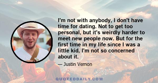 I'm not with anybody, I don't have time for dating. Not to get too personal, but it's weirdly harder to meet new people now. But for the first time in my life since I was a little kid, I'm not so concerned about it.