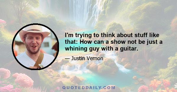 I'm trying to think about stuff like that: How can a show not be just a whining guy with a guitar.