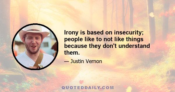 Irony is based on insecurity; people like to not like things because they don't understand them.