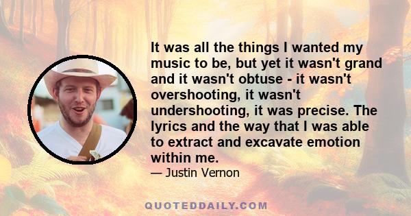 It was all the things I wanted my music to be, but yet it wasn't grand and it wasn't obtuse - it wasn't overshooting, it wasn't undershooting, it was precise. The lyrics and the way that I was able to extract and