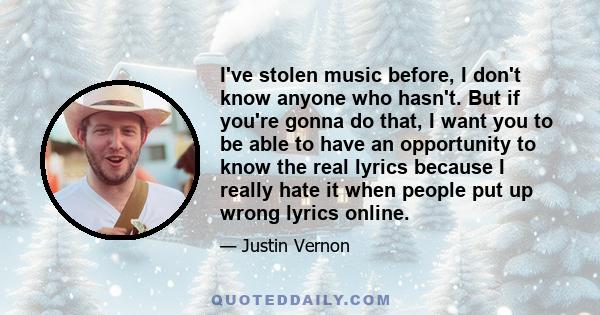 I've stolen music before, I don't know anyone who hasn't. But if you're gonna do that, I want you to be able to have an opportunity to know the real lyrics because I really hate it when people put up wrong lyrics online.