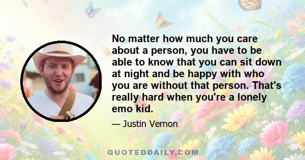 No matter how much you care about a person, you have to be able to know that you can sit down at night and be happy with who you are without that person. That's really hard when you're a lonely emo kid.