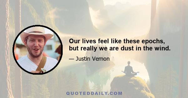 Our lives feel like these epochs, but really we are dust in the wind.