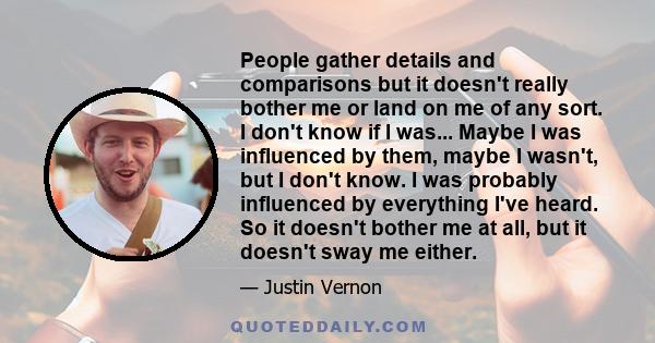 People gather details and comparisons but it doesn't really bother me or land on me of any sort. I don't know if I was... Maybe I was influenced by them, maybe I wasn't, but I don't know. I was probably influenced by