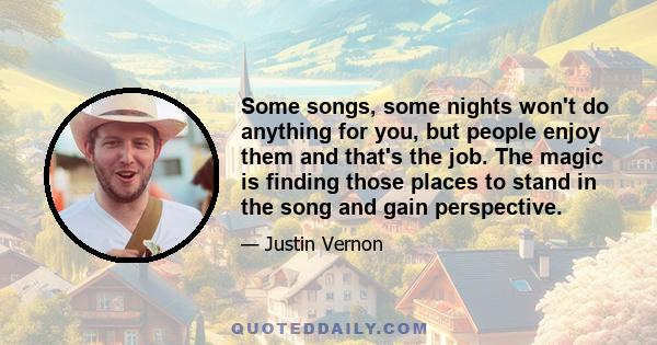 Some songs, some nights won't do anything for you, but people enjoy them and that's the job. The magic is finding those places to stand in the song and gain perspective.