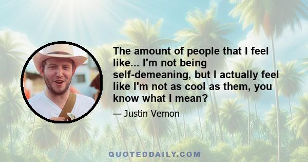 The amount of people that I feel like... I'm not being self-demeaning, but I actually feel like I'm not as cool as them, you know what I mean?