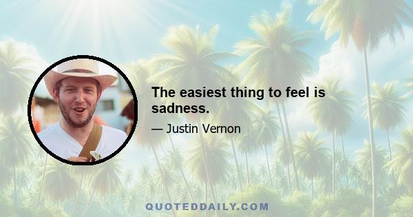 The easiest thing to feel is sadness.