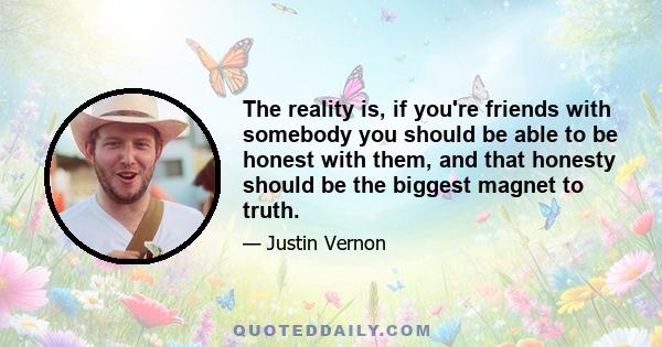 The reality is, if you're friends with somebody you should be able to be honest with them, and that honesty should be the biggest magnet to truth.