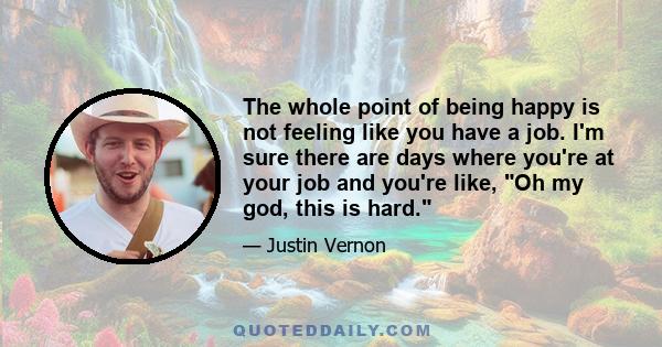 The whole point of being happy is not feeling like you have a job. I'm sure there are days where you're at your job and you're like, Oh my god, this is hard.