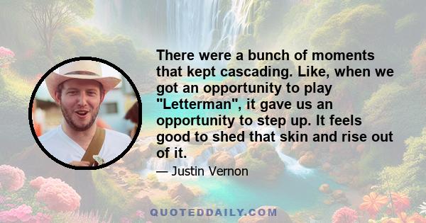 There were a bunch of moments that kept cascading. Like, when we got an opportunity to play Letterman, it gave us an opportunity to step up. It feels good to shed that skin and rise out of it.