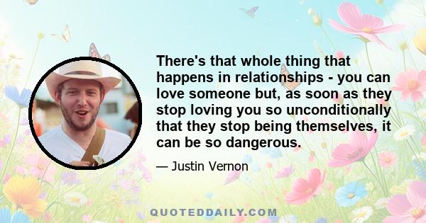 There's that whole thing that happens in relationships - you can love someone but, as soon as they stop loving you so unconditionally that they stop being themselves, it can be so dangerous.