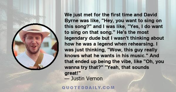 We just met for the first time and David Byrne was like, Hey, you want to sing on this song? and I was like, Yes, I do want to sing on that song. He's the most legendary dude but I wasn't thinking about how he was a