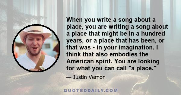 When you write a song about a place, you are writing a song about a place that might be in a hundred years, or a place that has been, or that was - in your imagination. I think that also embodies the American spirit.