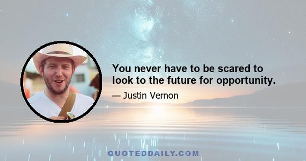 You never have to be scared to look to the future for opportunity.